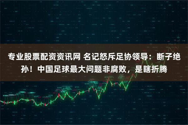 专业股票配资资讯网 名记怒斥足协领导：断子绝孙！中国足球最大问题非腐败，是瞎折腾