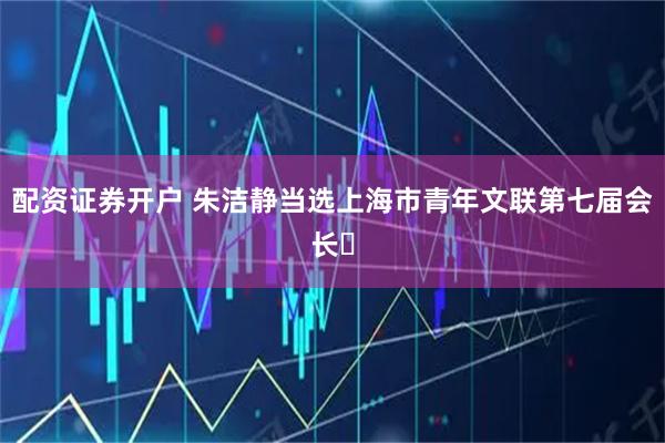配资证券开户 朱洁静当选上海市青年文联第七届会长​