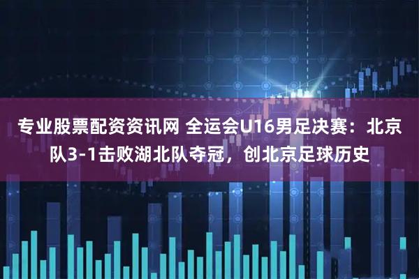 专业股票配资资讯网 全运会U16男足决赛：北京队3-1击败湖北队夺冠，创北京足球历史