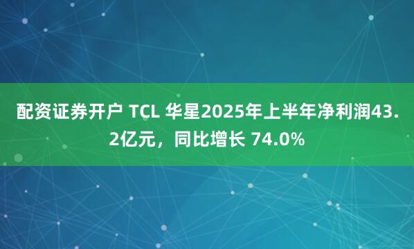 配资证券开户 TCL 华星2025年上半年净利润43.2亿元，同比增长 74.0%