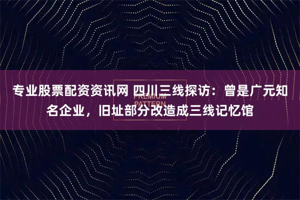 专业股票配资资讯网 四川三线探访：曾是广元知名企业，旧址部分改造成三线记忆馆