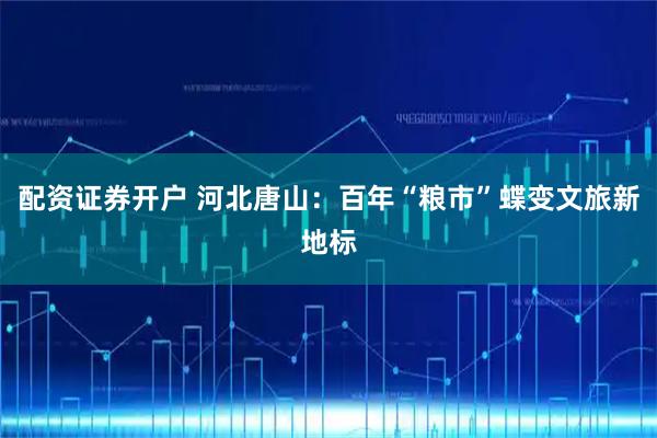 配资证券开户 河北唐山：百年“粮市”蝶变文旅新地标