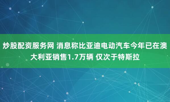 炒股配资服务网 消息称比亚迪电动汽车今年已在澳大利亚销售1.7万辆 仅次于特斯拉