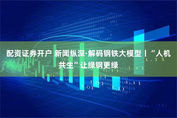 配资证券开户 新闻纵深·解码钢铁大模型丨“人机共生”让绿钢更绿