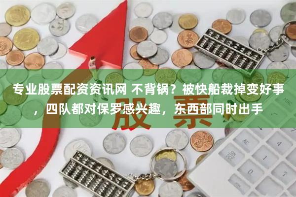 专业股票配资资讯网 不背锅？被快船裁掉变好事，四队都对保罗感兴趣，东西部同时出手
