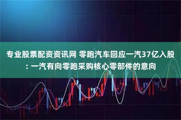 专业股票配资资讯网 零跑汽车回应一汽37亿入股: 一汽有向零跑采购核心零部件的意向