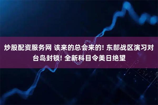 炒股配资服务网 该来的总会来的! 东部战区演习对台岛封锁! 全新科目令美日绝望