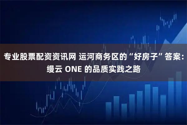 专业股票配资资讯网 运河商务区的“好房子”答案：缦云 ONE 的品质实践之路