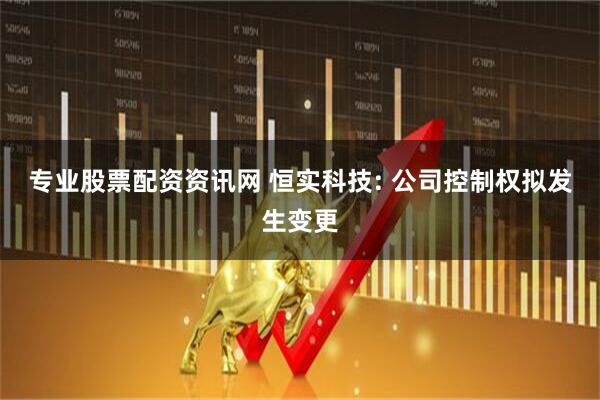 专业股票配资资讯网 恒实科技: 公司控制权拟发生变更