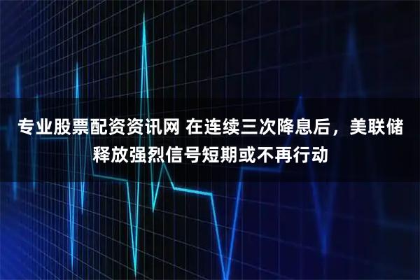 专业股票配资资讯网 在连续三次降息后，美联储释放强烈信号短期或不再行动