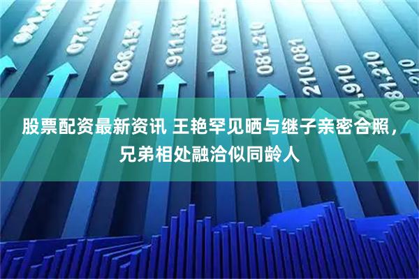 股票配资最新资讯 王艳罕见晒与继子亲密合照，兄弟相处融洽似同龄人
