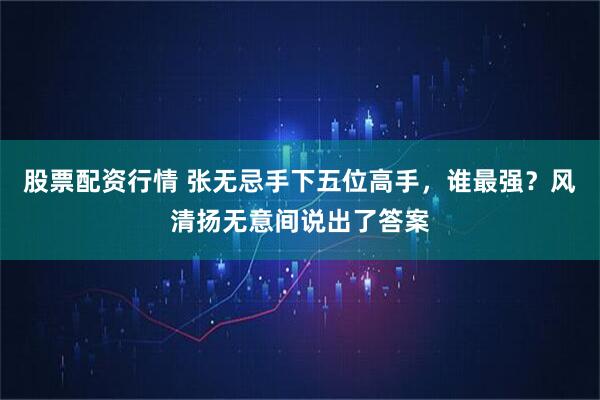 股票配资行情 张无忌手下五位高手，谁最强？风清扬无意间说出了答案