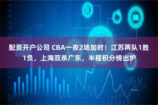配资开户公司 CBA一夜2场加时！江苏两队1胜1负，上海双杀广东，半程积分榜出炉
