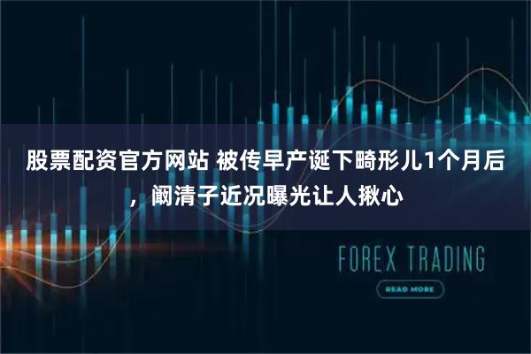 股票配资官方网站 被传早产诞下畸形儿1个月后，阚清子近况曝光让人揪心