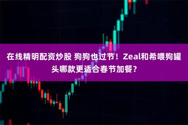 在线精明配资炒股 狗狗也过节！Zeal和希喂狗罐头哪款更适合春节加餐？