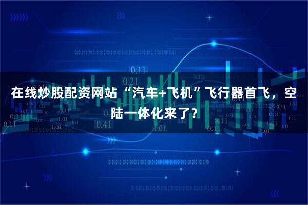 在线炒股配资网站 “汽车+飞机”飞行器首飞，空陆一体化来了？