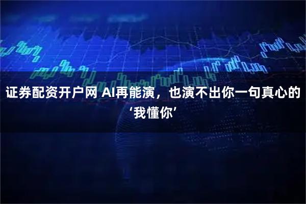 证券配资开户网 AI再能演，也演不出你一句真心的‘我懂你’