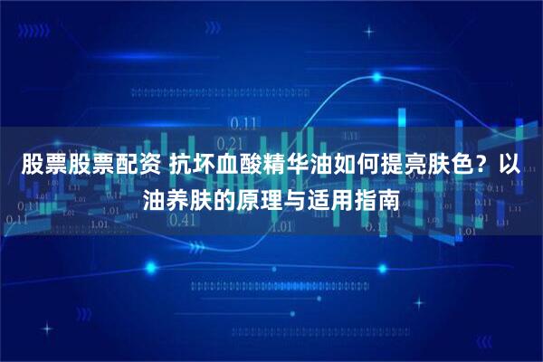 股票股票配资 抗坏血酸精华油如何提亮肤色？以油养肤的原理与适用指南