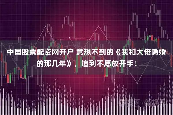 中国股票配资网开户 意想不到的《我和大佬隐婚的那几年》，追到不愿放开手！