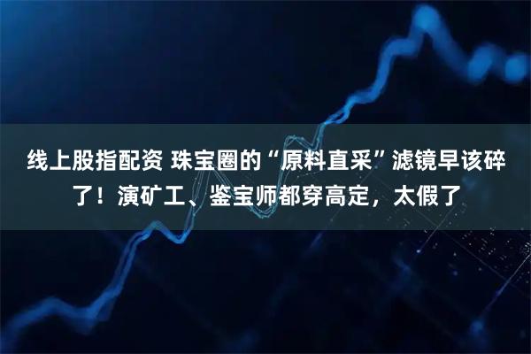 线上股指配资 珠宝圈的“原料直采”滤镜早该碎了！演矿工、鉴宝师都穿高定，太假了