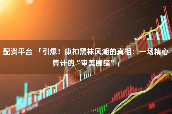 配资平台 「引爆！康扣黑袜风潮的真相：一场精心算计的“审美围猎”」