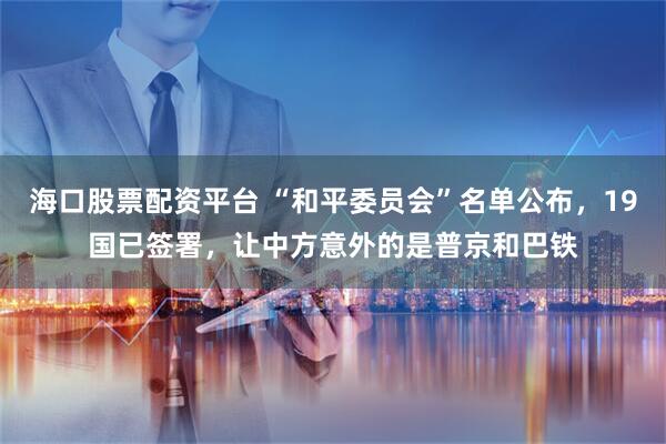 海口股票配资平台 “和平委员会”名单公布，19国已签署，让中方意外的是普京和巴铁