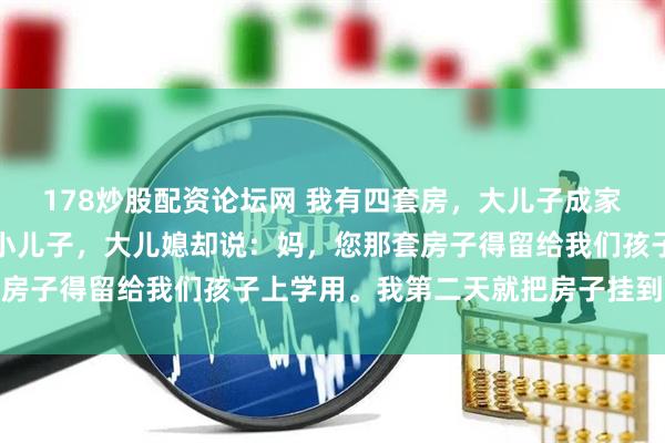178炒股配资论坛网 我有四套房，大儿子成家时我给了他一套，轮到小儿子，大儿媳却说：妈，您那套房子得留给我们孩子上学用。我第二天就把房子挂到了中介