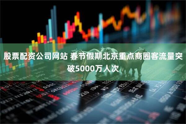 股票配资公司网站 春节假期北京重点商圈客流量突破5000万人次