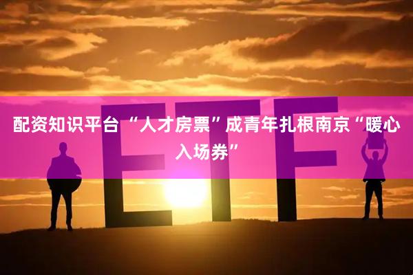 配资知识平台 “人才房票”成青年扎根南京“暖心入场券”