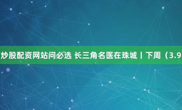 炒股配资网站问必选 长三角名医在珠城丨下周（3.9