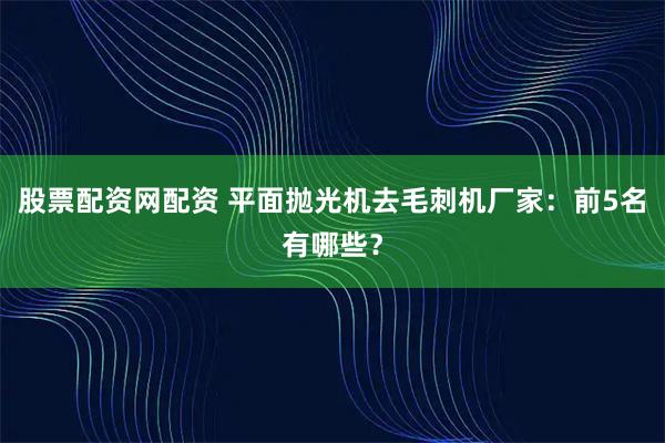 股票配资网配资 平面抛光机去毛刺机厂家:前5名有哪些?