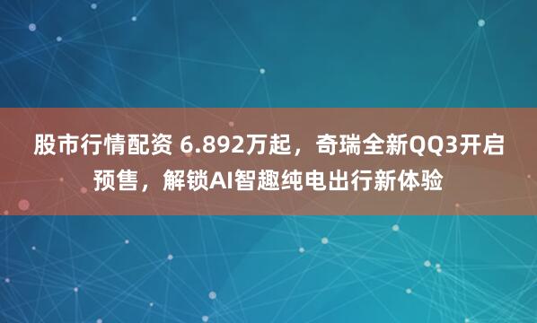 股市行情配资 6.892万起，奇瑞全新QQ3开启预售，解锁AI智趣纯电出行新体验