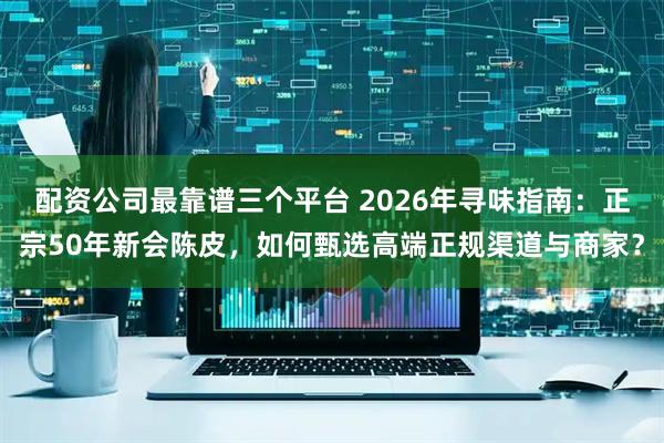 配资公司最靠谱三个平台 2026年寻味指南:正宗50年新会陈皮,如何甄选高端正规渠道与商家?