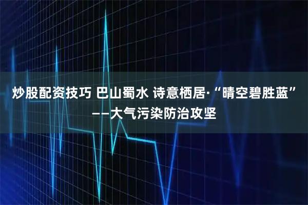 炒股配资技巧 巴山蜀水 诗意栖居·“晴空碧胜蓝”——大气污染防治攻坚