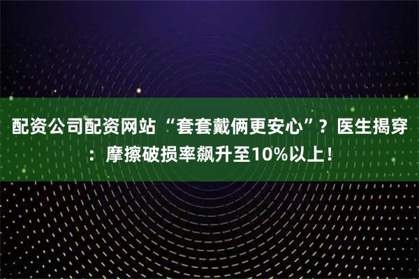 配资公司配资网站 “套套戴俩更安心”？医生揭穿：摩擦破损率飙升至10%以上！