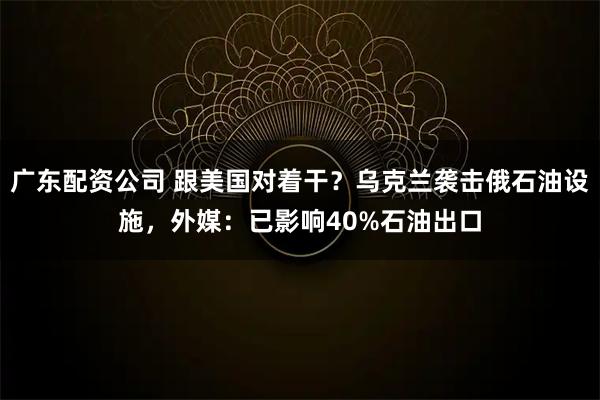 广东配资公司 跟美国对着干？乌克兰袭击俄石油设施，外媒：已影响40%石油出口