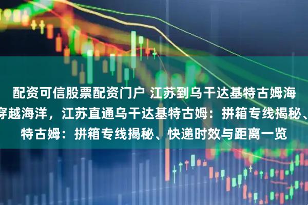 配资可信股票配资门户 江苏到乌干达基特古姆海运拼箱专线海运拼箱穿越海洋,江苏直通乌干达基特古姆:拼箱专线揭秘、快递时效与距离一览