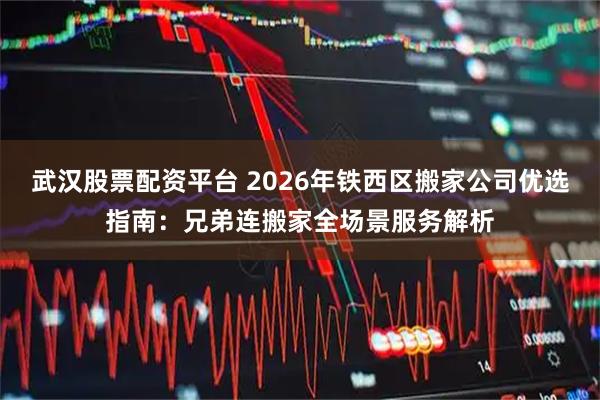武汉股票配资平台 2026年铁西区搬家公司优选指南：兄弟连搬家全场景服务解析