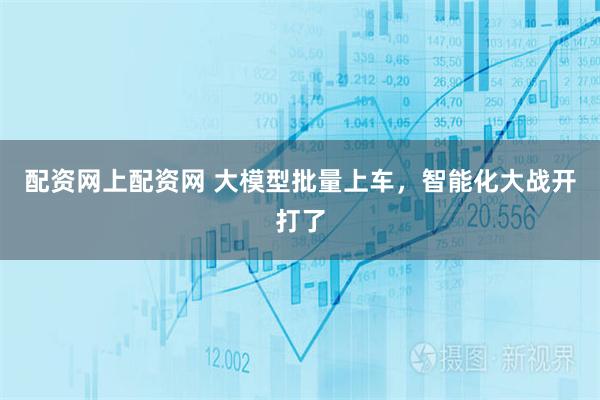 配资网上配资网 大模型批量上车，智能化大战开打了