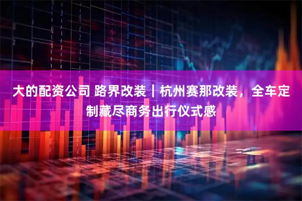大的配资公司 路界改装｜杭州赛那改装，全车定制藏尽商务出行仪式感