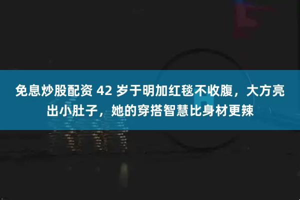 免息炒股配资 42 岁于明加红毯不收腹，大方亮出小肚子，她的穿搭智慧比身材更辣