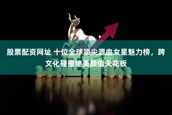 股票配资网址 十位全球顶尖混血女星魅力榜,跨文化碰撞绝美颜值天花板