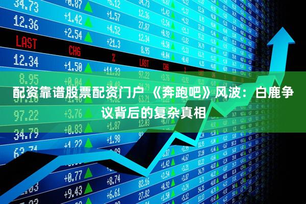 配资靠谱股票配资门户 《奔跑吧》风波：白鹿争议背后的复杂真相
