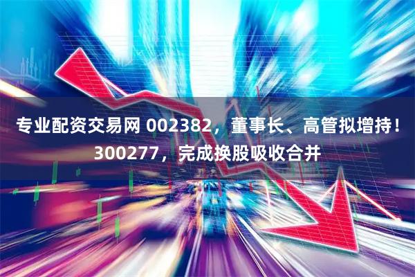 专业配资交易网 002382，董事长、高管拟增持！300277，完成换股吸收合并