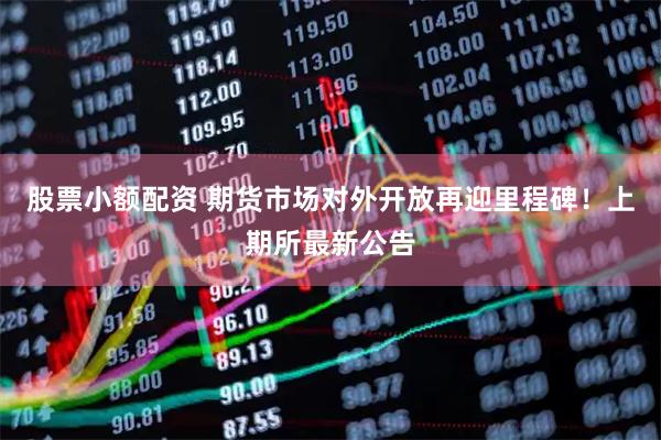 股票小额配资 期货市场对外开放再迎里程碑！上期所最新公告