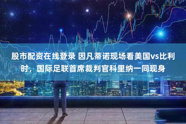 股市配资在线登录 因凡蒂诺现场看美国vs比利时，国际足联首席裁判官科里纳一同现身
