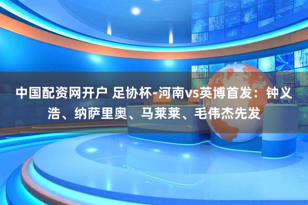 中国配资网开户 足协杯-河南vs英博首发：钟义浩、纳萨里奥、马莱莱、毛伟杰先发