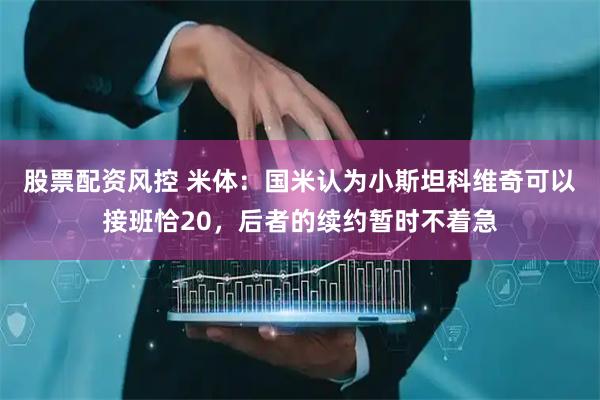 股票配资风控 米体：国米认为小斯坦科维奇可以接班恰20，后者的续约暂时不着急