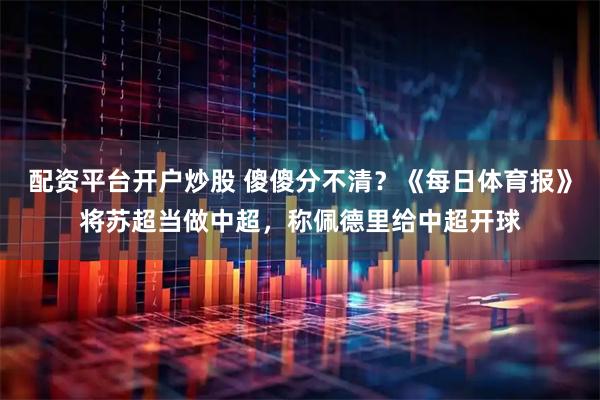 配资平台开户炒股 傻傻分不清？《每日体育报》将苏超当做中超，称佩德里给中超开球