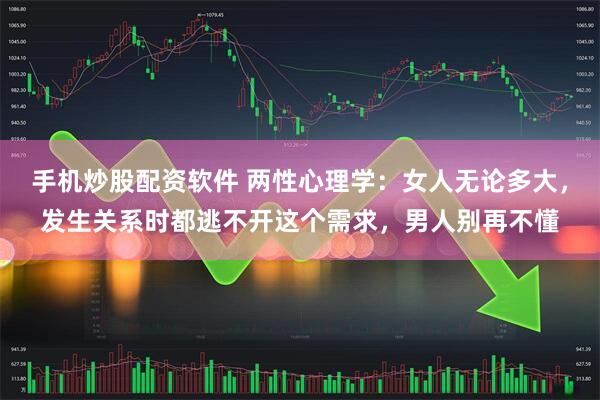 手机炒股配资软件 两性心理学：女人无论多大，发生关系时都逃不开这个需求，男人别再不懂